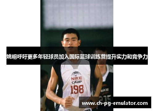 姚明呼吁更多年轻球员加入国际篮球训练营提升实力和竞争力 姚明呼吁更多年轻球员加入国际篮球训练营提升实力和竞争力