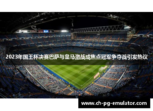 2023年国王杯决赛巴萨与皇马激战成焦点冠军争夺战引发热议 2023年国王杯决赛巴萨与皇马激战成焦点冠军争夺战引发热议