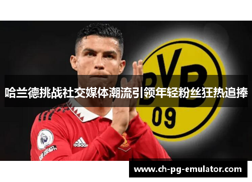 哈兰德挑战社交媒体潮流引领年轻粉丝狂热追捧 哈兰德挑战社交媒体潮流引领年轻粉丝狂热追捧