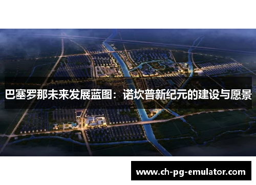 巴塞罗那未来发展蓝图:诺坎普新纪元的建设与愿景 巴塞罗那未来发展蓝图:诺坎普新纪元的建设与愿景