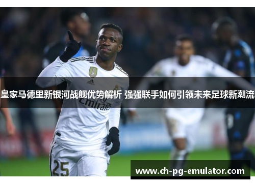 皇家马德里新银河战舰优势解析 强强联手如何引领未来足球新潮流 皇家马德里新银河战舰优势解析 强强联手如何引领未来足球新潮流