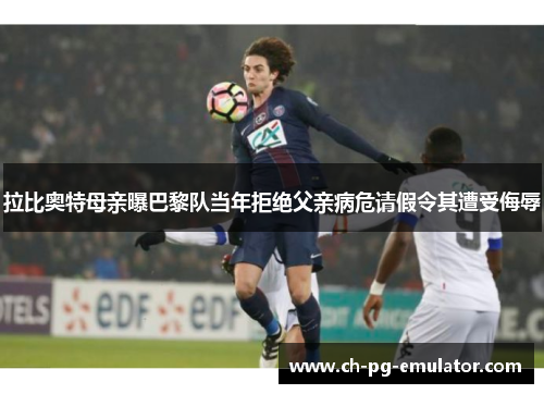 拉比奥特母亲曝巴黎队当年拒绝父亲病危请假令其遭受侮辱 拉比奥特母亲曝巴黎队当年拒绝父亲病危请假令其遭受侮辱