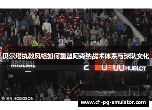 贝尔塔执教风格如何重塑阿森纳战术体系与球队文化
