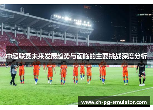 中超联赛未来发展趋势与面临的主要挑战深度分析 中超联赛未来发展趋势与面临的主要挑战深度分析