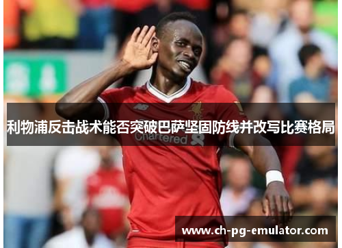 利物浦反击战术能否突破巴萨坚固防线并改写比赛格局 利物浦反击战术能否突破巴萨坚固防线并改写比赛格局