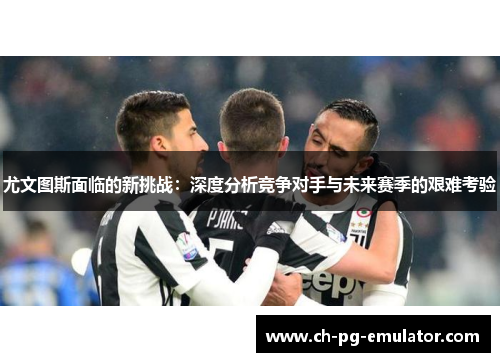 尤文图斯面临的新挑战:深度分析竞争对手与未来赛季的艰难考验 尤文图斯面临的新挑战:深度分析竞争对手与未来赛季的艰难考验