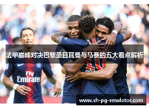 法甲巅峰对决巴黎圣日耳曼与马赛的五大看点解析 法甲巅峰对决巴黎圣日耳曼与马赛的五大看点解析
