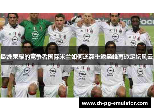 欧洲荣耀的竞争者国际米兰如何逆袭重返巅峰再掀足坛风云 欧洲荣耀的竞争者国际米兰如何逆袭重返巅峰再掀足坛风云