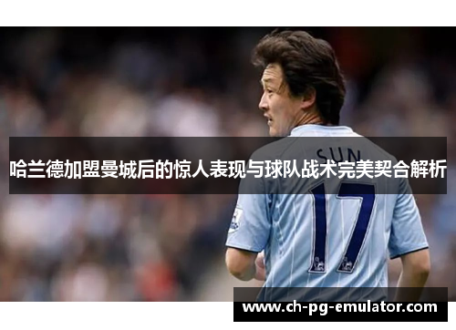 哈兰德加盟曼城后的惊人表现与球队战术完美契合解析