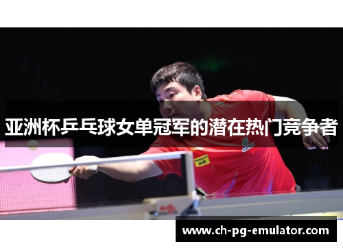亚洲杯乒乓球女单冠军的潜在热门竞争者 亚洲杯乒乓球女单冠军的潜在热门竞争者