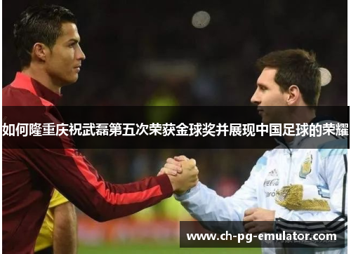 如何隆重庆祝武磊第五次荣获金球奖并展现中国足球的荣耀 如何隆重庆祝武磊第五次荣获金球奖并展现中国足球的荣耀