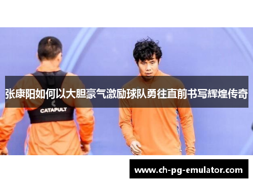 张康阳如何以大胆豪气激励球队勇往直前书写辉煌传奇 张康阳如何以大胆豪气激励球队勇往直前书写辉煌传奇