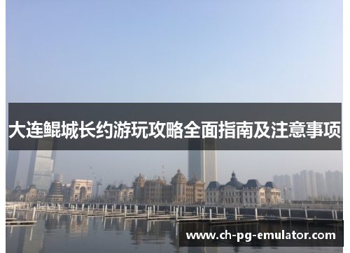 大连鲲城长约游玩攻略全面指南及注意事项 大连鲲城长约游玩攻略全面指南及注意事项