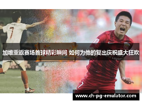 加维重返赛场首球精彩瞬间 如何为他的复出庆祝盛大狂欢 加维重返赛场首球精彩瞬间 如何为他的复出庆祝盛大狂欢