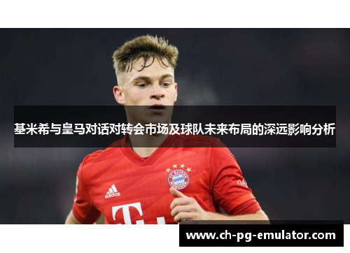 基米希与皇马对话对转会市场及球队未来布局的深远影响分析 基米希与皇马对话对转会市场及球队未来布局的深远影响分析