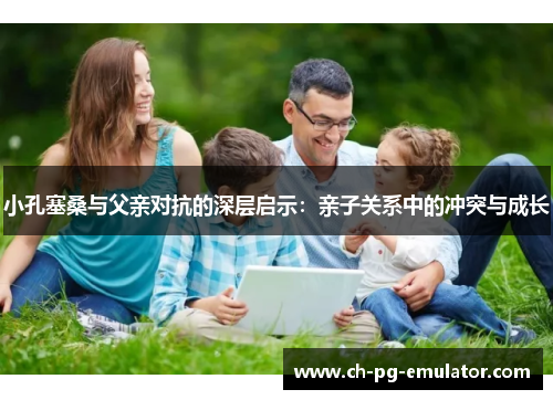 小孔塞桑与父亲对抗的深层启示:亲子关系中的冲突与成长 小孔塞桑与父亲对抗的深层启示:亲子关系中的冲突与成长