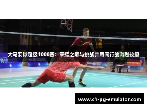 大马羽球超级1000赛:荣耀之巅与挑战并肩同行的激烈较量 大马羽球超级1000赛:荣耀之巅与挑战并肩同行的激烈较量
