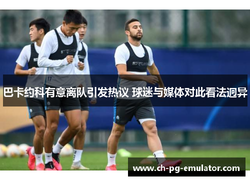 巴卡约科有意离队引发热议 球迷与媒体对此看法迥异 巴卡约科有意离队引发热议 球迷与媒体对此看法迥异