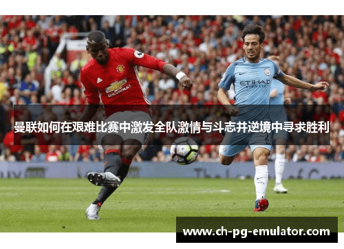 曼联如何在艰难比赛中激发全队激情与斗志并逆境中寻求胜利 曼联如何在艰难比赛中激发全队激情与斗志并逆境中寻求胜利
