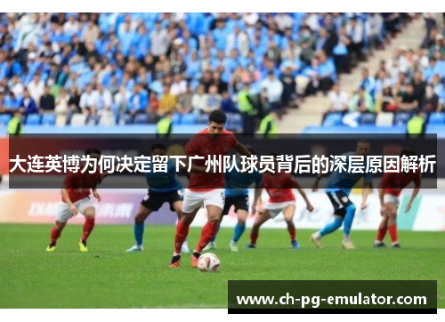 大连英博为何决定留下广州队球员背后的深层原因解析 大连英博为何决定留下广州队球员背后的深层原因解析