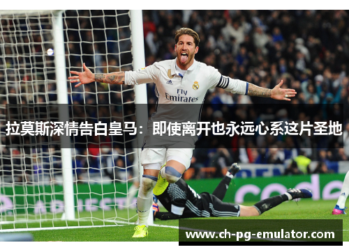 拉莫斯深情告白皇马:即使离开也永远心系这片圣地 拉莫斯深情告白皇马:即使离开也永远心系这片圣地