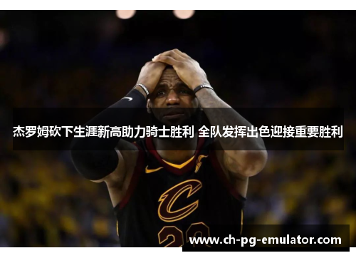 杰罗姆砍下生涯新高助力骑士胜利 全队发挥出色迎接重要胜利 杰罗姆砍下生涯新高助力骑士胜利 全队发挥出色迎接重要胜利