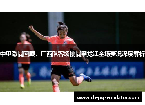 中甲激战回顾:广西队客场挑战黑龙江全场赛况深度解析 中甲激战回顾:广西队客场挑战黑龙江全场赛况深度解析