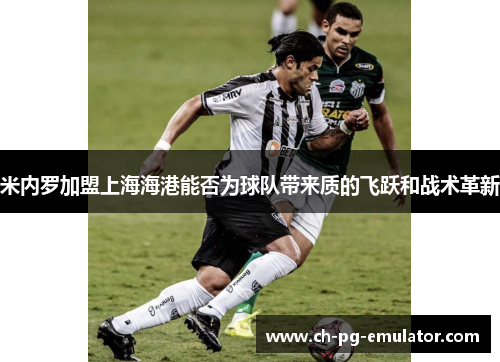米内罗加盟上海海港能否为球队带来质的飞跃和战术革新 米内罗加盟上海海港能否为球队带来质的飞跃和战术革新