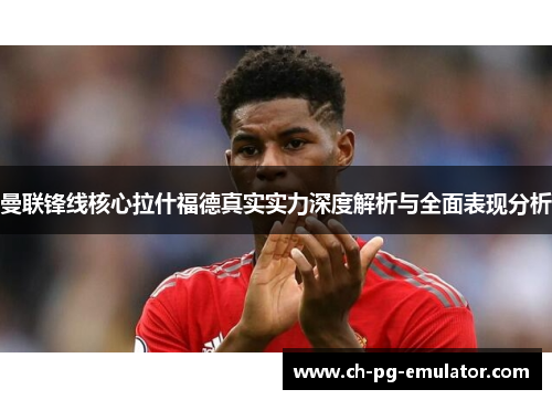 曼联锋线核心拉什福德真实实力深度解析与全面表现分析 曼联锋线核心拉什福德真实实力深度解析与全面表现分析