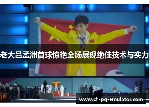 老大吕孟洲首球惊艳全场展现绝佳技术与实力 老大吕孟洲首球惊艳全场展现绝佳技术与实力