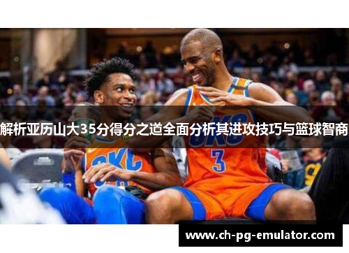 解析亚历山大35分得分之道全面分析其进攻技巧与篮球智商
