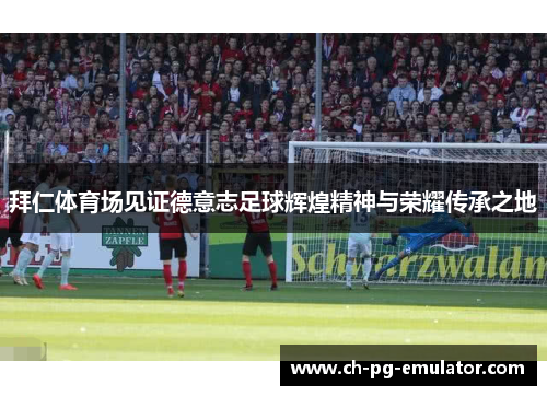 拜仁体育场见证德意志足球辉煌精神与荣耀传承之地 拜仁体育场见证德意志足球辉煌精神与荣耀传承之地