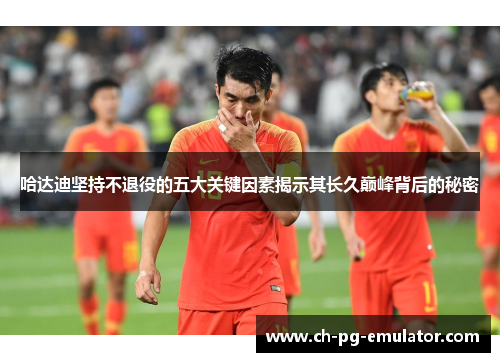 哈达迪坚持不退役的五大关键因素揭示其长久巅峰背后的秘密 哈达迪坚持不退役的五大关键因素揭示其长久巅峰背后的秘密