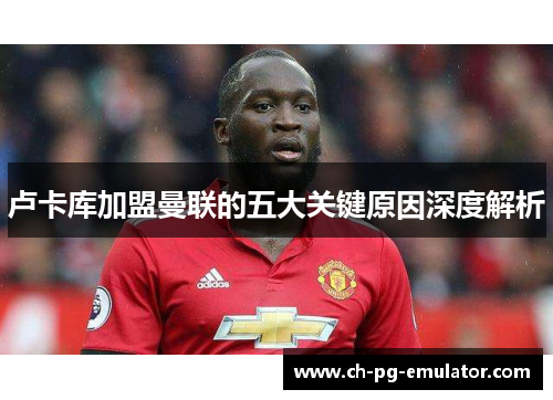 卢卡库加盟曼联的五大关键原因深度解析