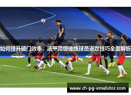 如何提升破门效率:法甲顶级锋线球员进攻技巧全面解析 如何提升破门效率:法甲顶级锋线球员进攻技巧全面解析