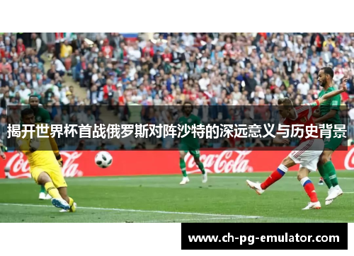 揭开世界杯首战俄罗斯对阵沙特的深远意义与历史背景