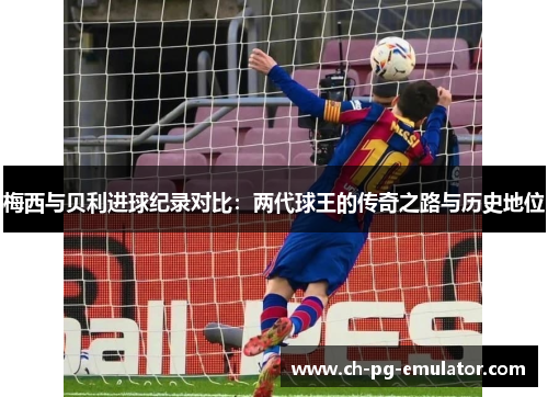 梅西与贝利进球纪录对比：两代球王的传奇之路与历史地位