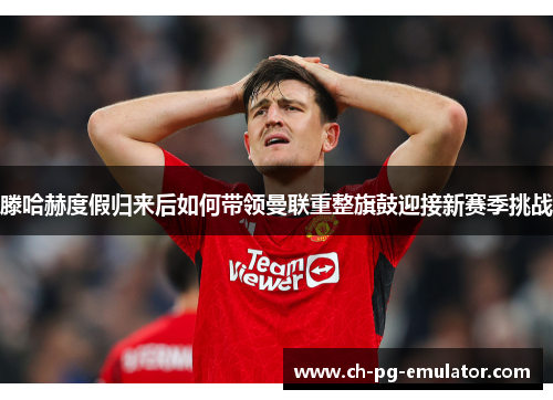 滕哈赫度假归来后如何带领曼联重整旗鼓迎接新赛季挑战