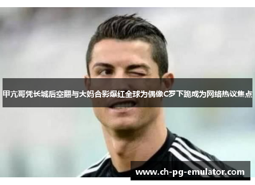 甲亢哥凭长城后空翻与大妈合影爆红全球为偶像C罗下跪成为网络热议焦点