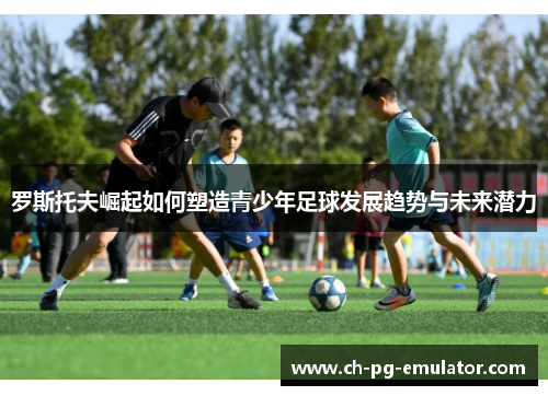 罗斯托夫崛起如何塑造青少年足球发展趋势与未来潜力 罗斯托夫崛起如何塑造青少年足球发展趋势与未来潜力
