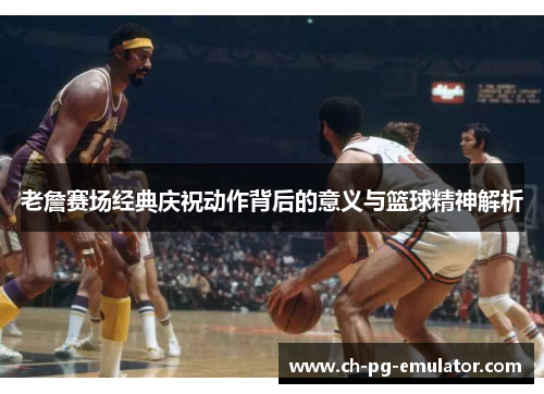老詹赛场经典庆祝动作背后的意义与篮球精神解析 老詹赛场经典庆祝动作背后的意义与篮球精神解析