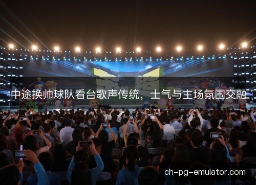 中途换帅球队看台歌声传统，士气与主场氛围交融